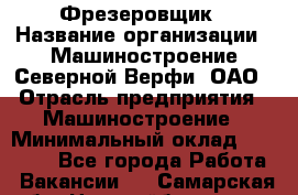 Фрезеровщик › Название организации ­ Машиностроение Северной Верфи, ОАО › Отрасль предприятия ­ Машиностроение › Минимальный оклад ­ 55 000 - Все города Работа » Вакансии   . Самарская обл.,Новокуйбышевск г.